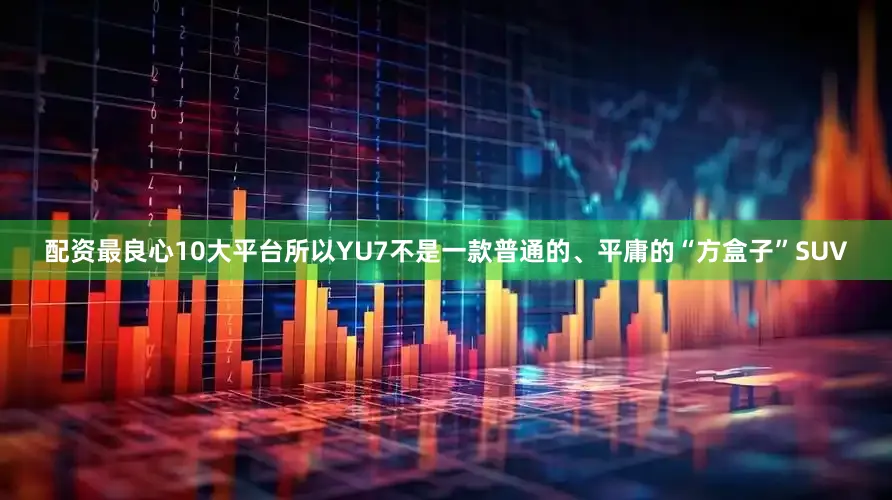 配资最良心10大平台所以YU7不是一款普通的、平庸的“方盒子”SUV