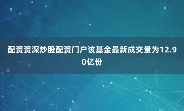 配资资深炒股配资门户该基金最新成交量为12.90亿份
