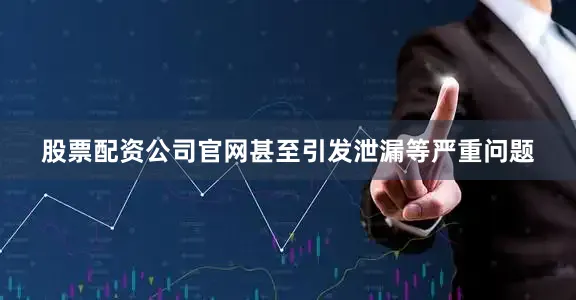 股票配资公司官网甚至引发泄漏等严重问题