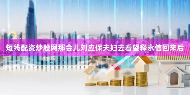 短线配资炒股网那会儿刘应保夫妇去看望释永信回来后