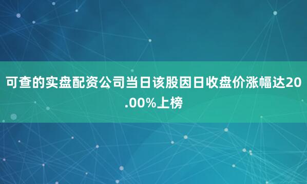可查的实盘配资公司当日该股因日收盘价涨幅达20.00%上榜