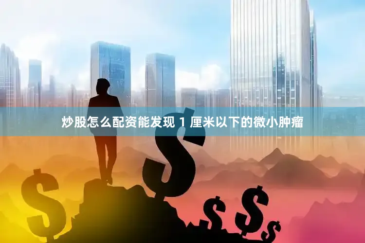 炒股怎么配资能发现 1 厘米以下的微小肿瘤