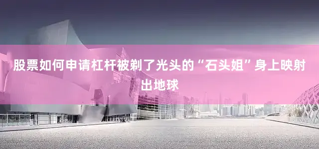 股票如何申请杠杆被剃了光头的“石头姐”身上映射出地球
